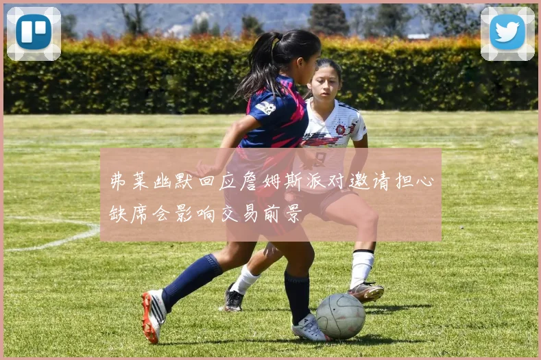 弗莱幽默回应詹姆斯派对邀请担心缺席会影响交易前景