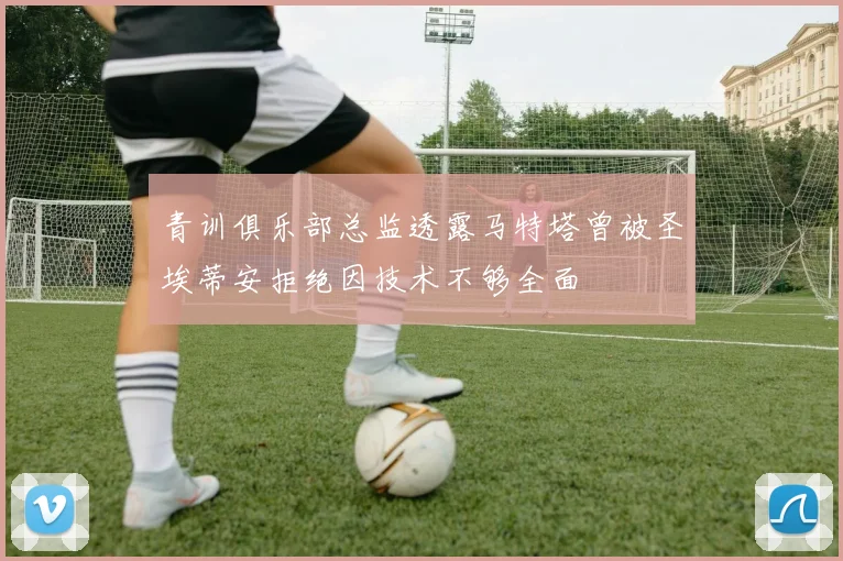 青训俱乐部总监透露马特塔曾被圣埃蒂安拒绝因技术不够全面