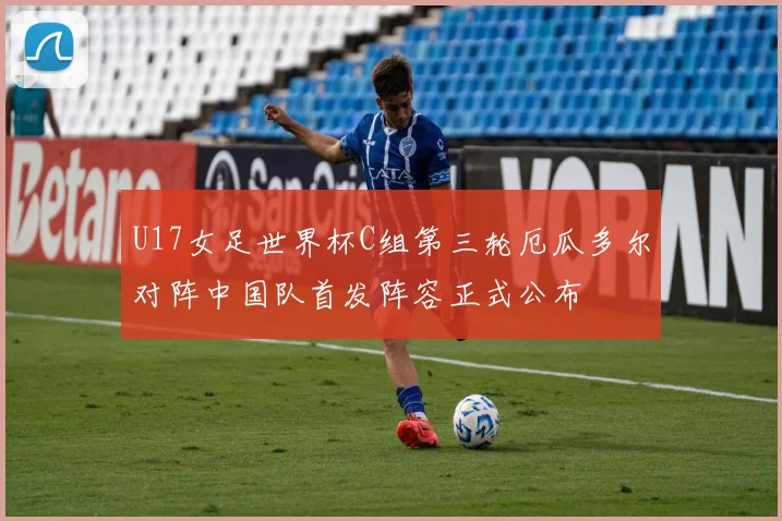 U17女足世界杯C组第三轮厄瓜多尔对阵中国队首发阵容正式公布