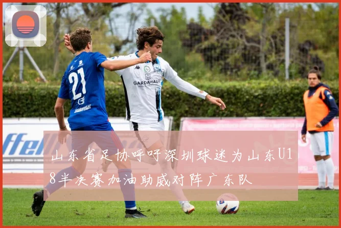 山东省足协呼吁深圳球迷为山东U18半决赛加油助威对阵广东队