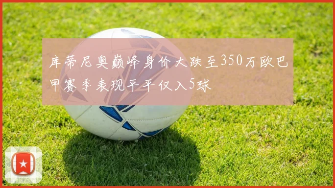 库蒂尼奥巅峰身价大跌至350万欧巴甲赛季表现平平仅入5球
