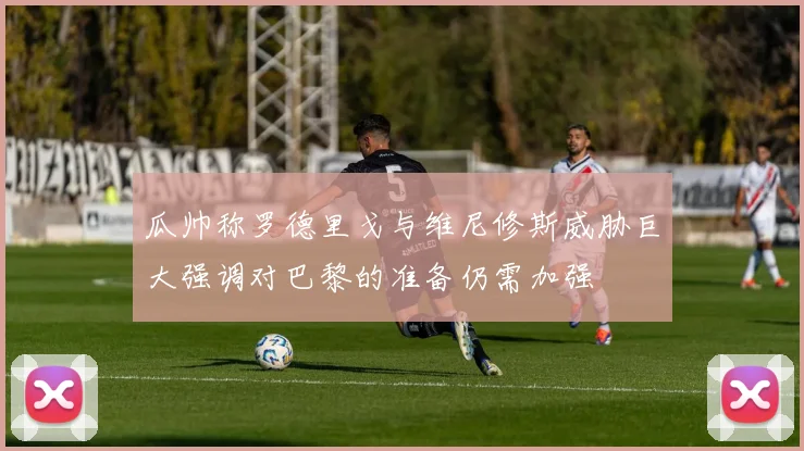 瓜帅称罗德里戈与维尼修斯威胁巨大强调对巴黎的准备仍需加强
