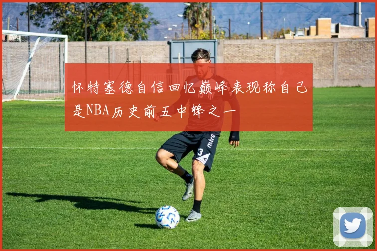 怀特塞德自信回忆巅峰表现称自己是NBA历史前五中锋之一