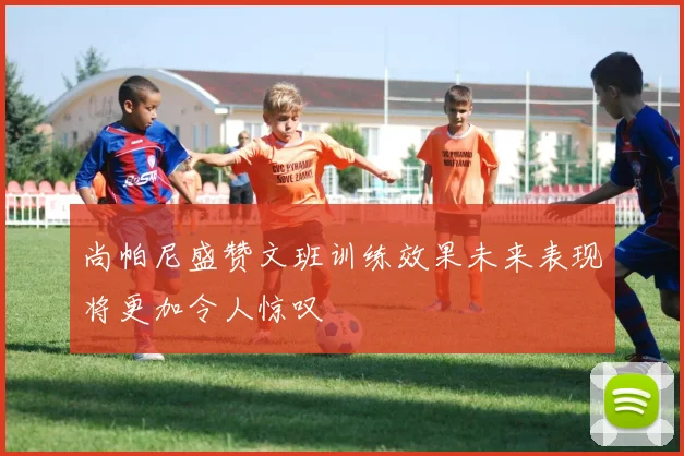 尚帕尼盛赞文班训练效果未来表现将更加令人惊叹