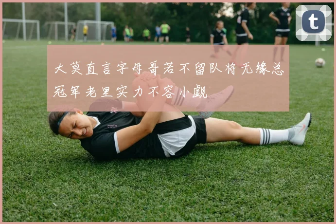 大莫直言字母哥若不留队将无缘总冠军老里实力不容小觑