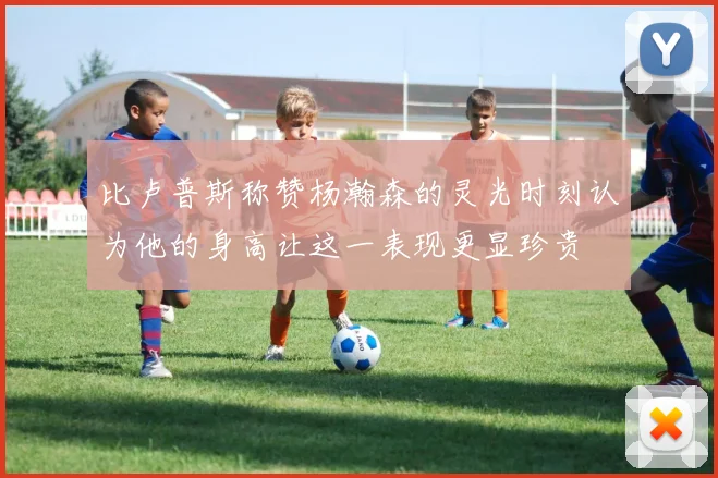 比卢普斯称赞杨瀚森的灵光时刻认为他的身高让这一表现更显珍贵