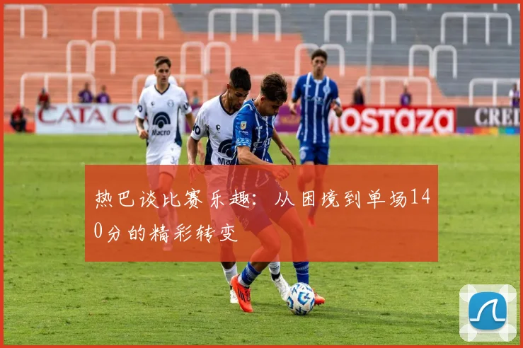 热巴谈比赛乐趣：从困境到单场140分的精彩转变
