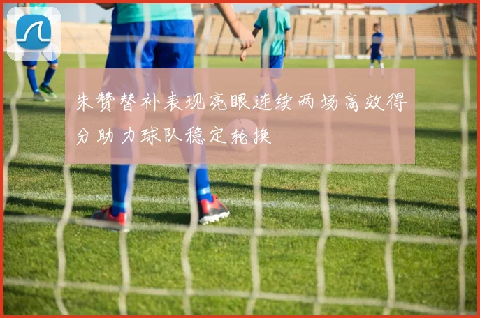 朱赞替补表现亮眼连续两场高效得分助力球队稳定轮换