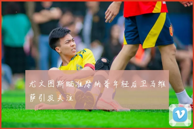 尤文图斯瞄准摩纳哥年轻后卫马维萨引发关注