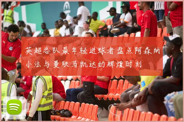 英超各队最年轻进球者盘点阿森纳小法与曼联马凯达的辉煌时刻