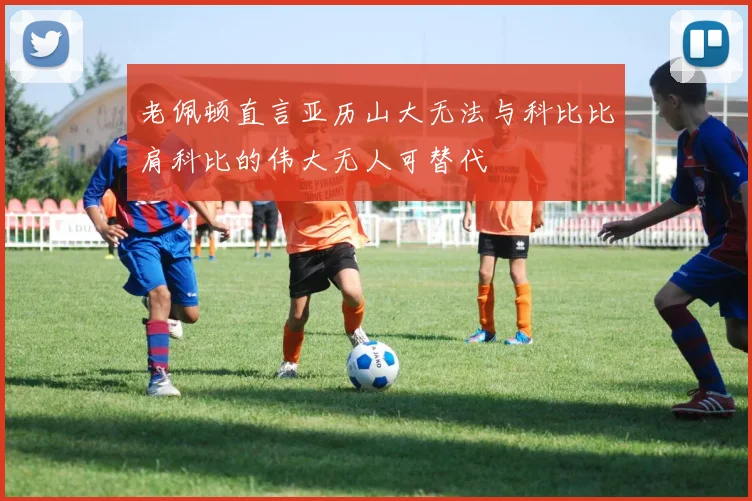 老佩顿直言亚历山大无法与科比比肩科比的伟大无人可替代