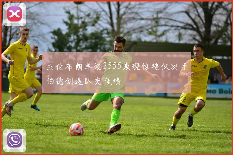 杰伦布朗单场2555表现惊艳仅次于伯德创造队史佳绩