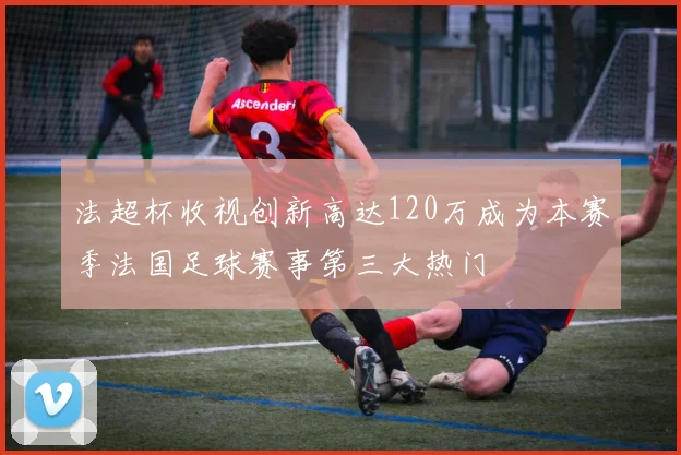 法超杯收视创新高达120万成为本赛季法国足球赛事第三大热门