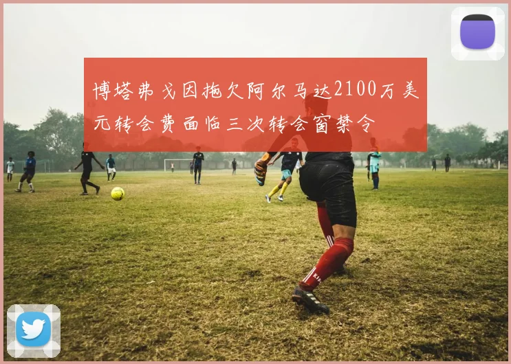 博塔弗戈因拖欠阿尔马达2100万美元转会费面临三次转会窗禁令