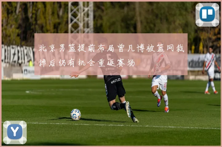 北京男篮提前布局曾凡博被篮网裁掉后仍有机会重返赛场