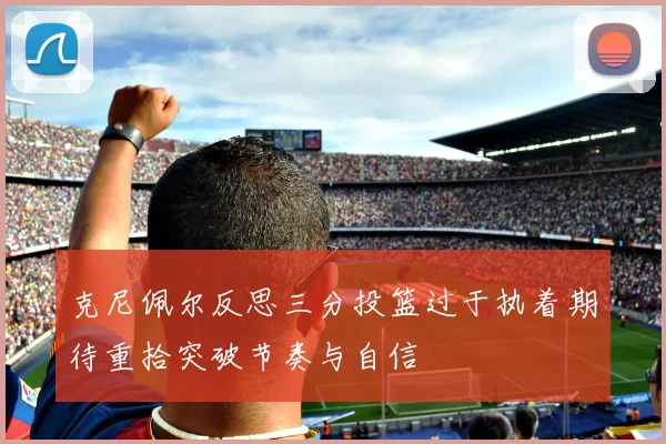 克尼佩尔反思三分投篮过于执着期待重拾突破节奏与自信