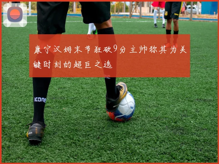 康宁汉姆末节狂砍9分主帅称其为关键时刻的超巨之选