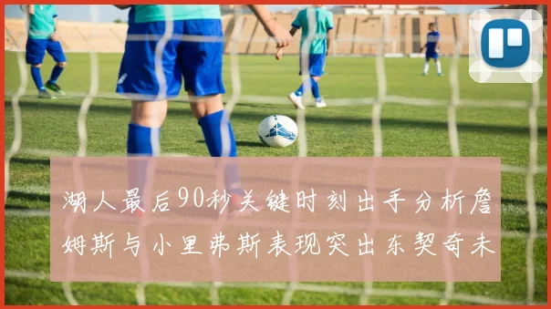 湖人最后90秒关键时刻出手分析詹姆斯与小里弗斯表现突出东契奇未能发力