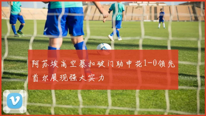阿苏埃高空暴扣破门助申花1-0领先首尔展现强大实力